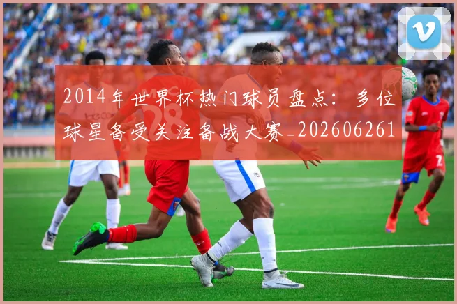 2014年世界杯热门球员盘点：多位球星备受关注备战大赛_20260626100510