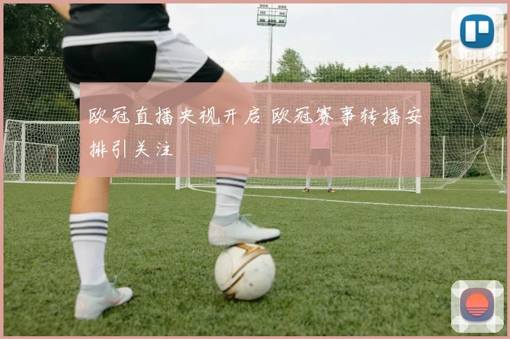 欧冠直播央视开启 欧冠赛事转播安排引关注