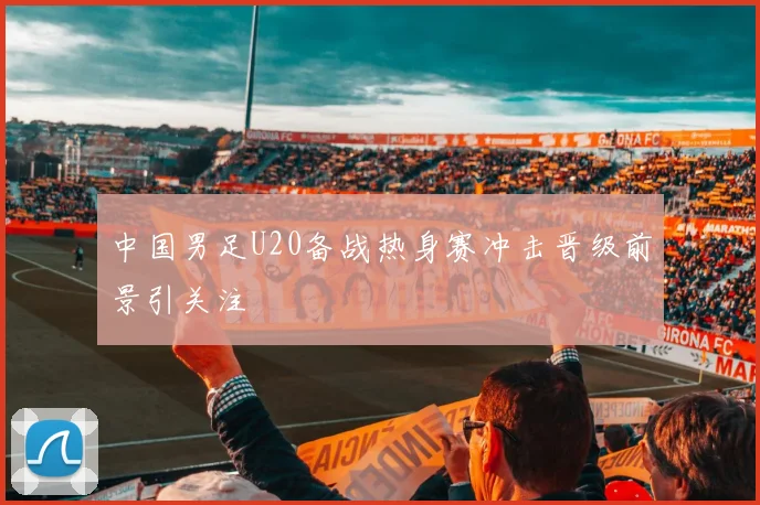中国男足U20备战热身赛冲击晋级前景引关注