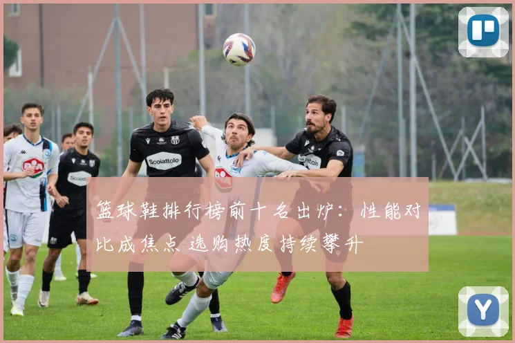 篮球鞋排行榜前十名出炉：性能对比成焦点 选购热度持续攀升