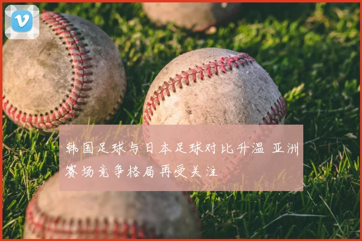 韩国足球与日本足球对比升温 亚洲赛场竞争格局再受关注