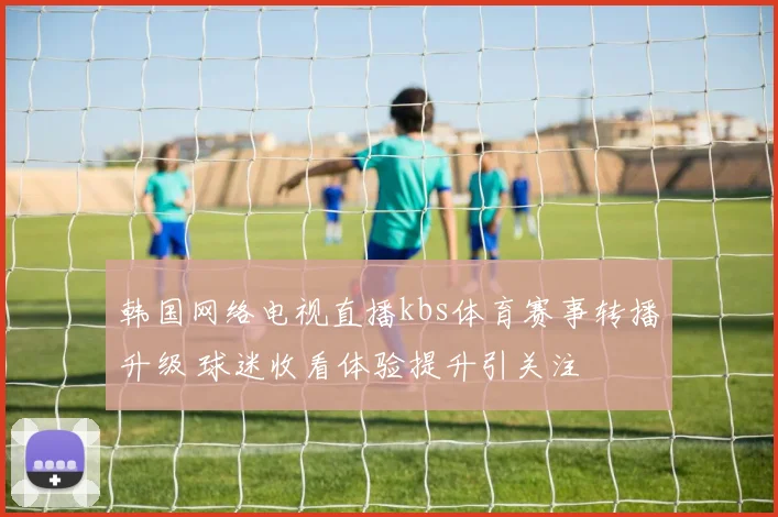 韩国网络电视直播kbs体育赛事转播升级 球迷收看体验提升引关注