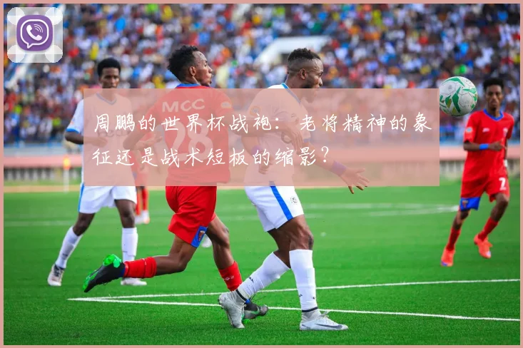 周鹏的世界杯战袍:老将精神的象征还是战术短板的缩影?