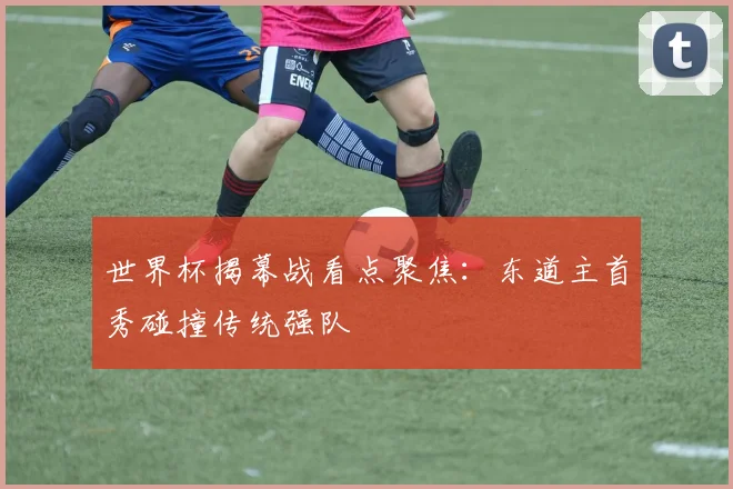 世界杯揭幕战看点聚焦:东道主首秀碰撞传统强队