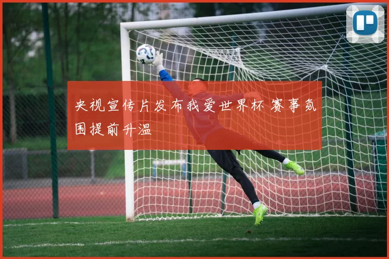 央视宣传片发布我爱世界杯 赛事氛围提前升温