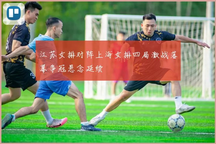江苏女排对阵上海女排四局激战落幕争冠悬念延续