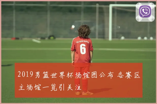 2019男篮世界杯场馆图公布 各赛区主场馆一览引关注