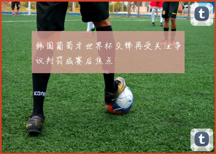 韩国葡萄牙世界杯交锋再受关注争议判罚成赛后焦点