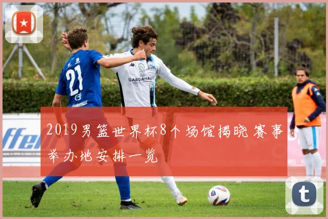 2019男篮世界杯8个场馆揭晓 赛事举办地安排一览