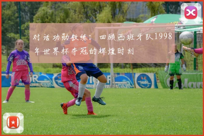 对话功勋教练:回顾西班牙队1998年世界杯夺冠的辉煌时刻