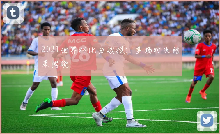 2021世界杯比分战报:多场对决结果揭晓