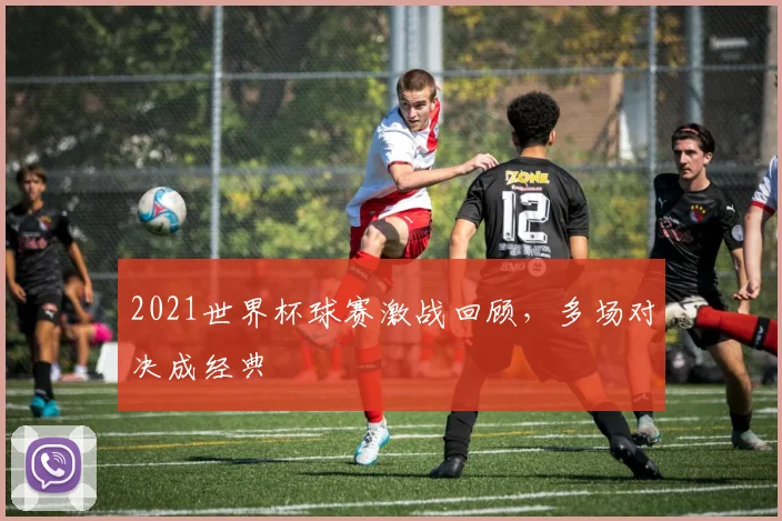 2021世界杯球赛激战回顾,多场对决成经典