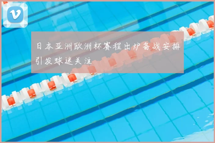 日本亚洲欧洲杯赛程出炉备战安排引发球迷关注