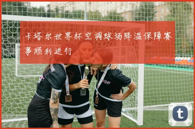 卡塔尔世界杯空调球场降温保障赛事顺利进行