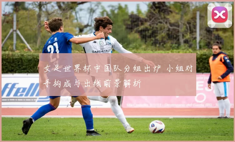 女足世界杯中国队分组出炉 小组对手构成与出线前景解析