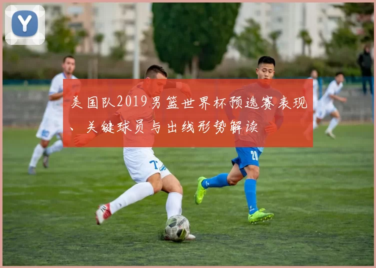 美国队2019男篮世界杯预选赛表现、关键球员与出线形势解读