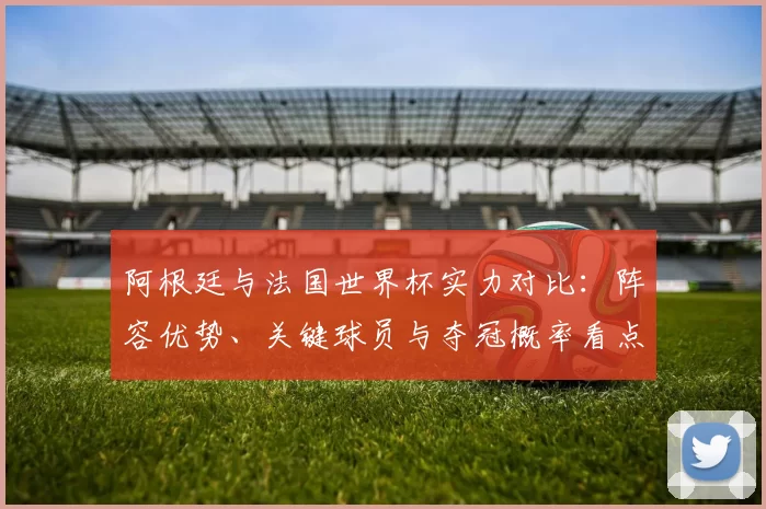 阿根廷与法国世界杯实力对比：阵容优势、关键球员与夺冠概率看点