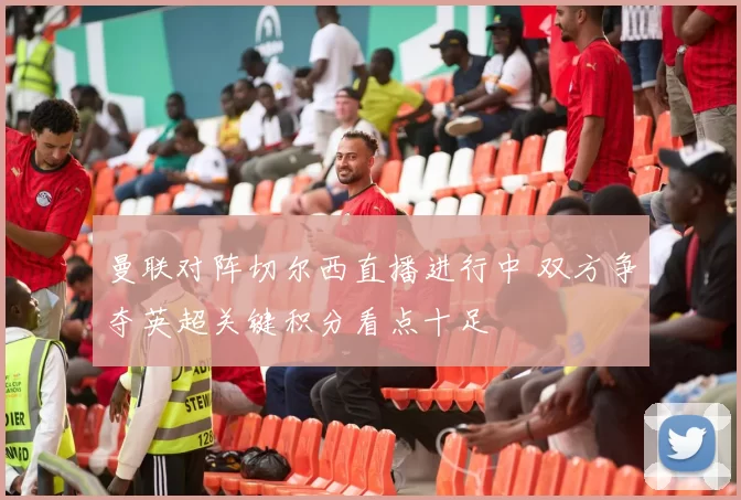 曼联对阵切尔西直播进行中 双方争夺英超关键积分看点十足