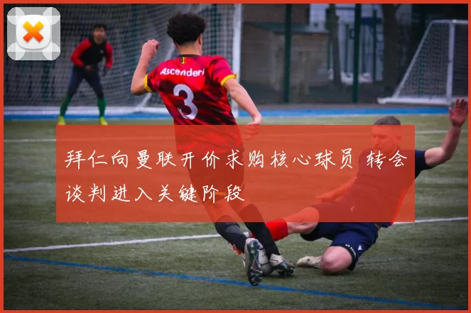 拜仁向曼联开价求购核心球员 转会谈判进入关键阶段