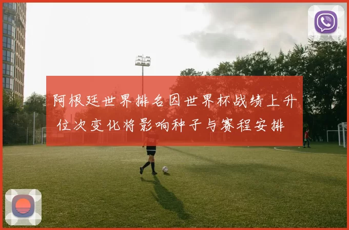 阿根廷世界排名因世界杯战绩上升 位次变化将影响种子与赛程安排
