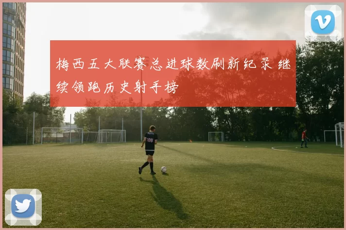 梅西五大联赛总进球数刷新纪录 继续领跑历史射手榜