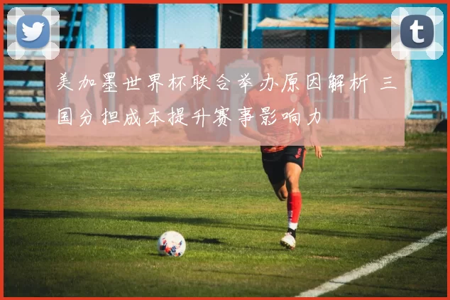 美加墨世界杯联合举办原因解析 三国分担成本提升赛事影响力