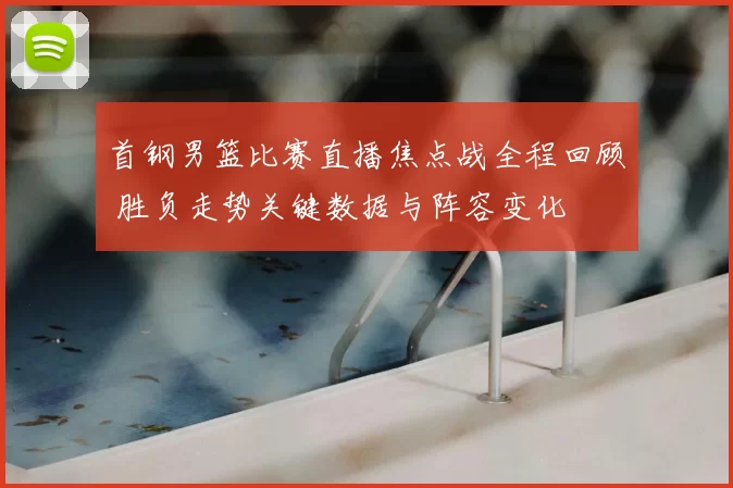 首钢男篮比赛直播焦点战全程回顾 胜负走势关键数据与阵容变化