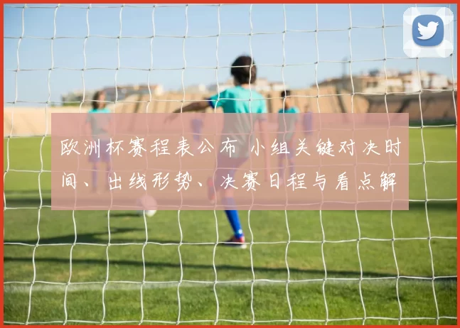 欧洲杯赛程表公布 小组关键对决时间、出线形势、决赛日程与看点解析