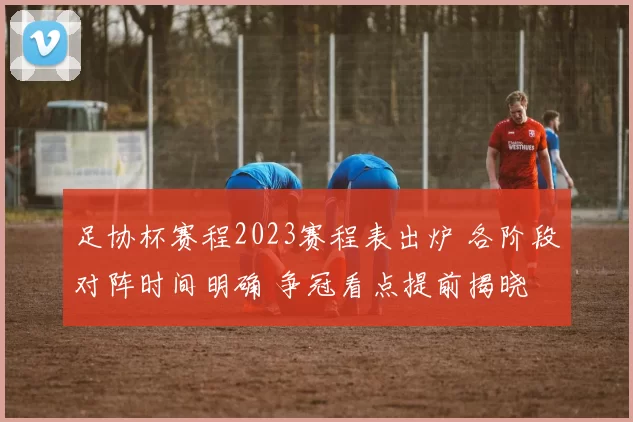 足协杯赛程2023赛程表出炉 各阶段对阵时间明确 争冠看点提前揭晓