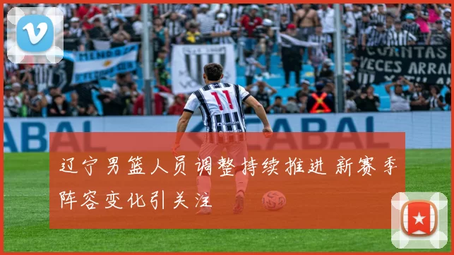 辽宁男篮人员调整持续推进 新赛季阵容变化引关注