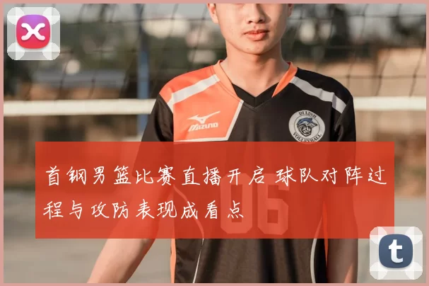 首钢男篮比赛直播开启 球队对阵过程与攻防表现成看点