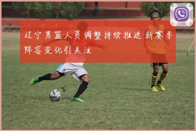 辽宁男篮人员调整持续推进 新赛季阵容变化引关注