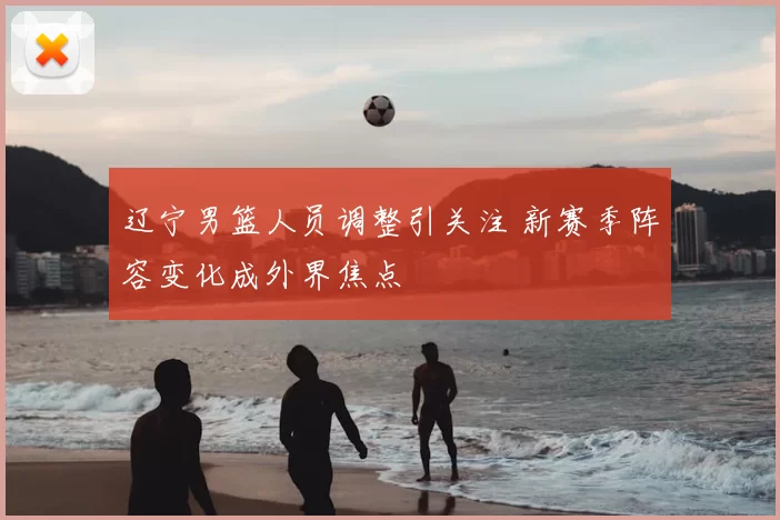 辽宁男篮人员调整引关注 新赛季阵容变化成外界焦点