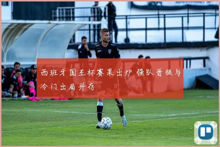 西班牙国王杯赛果出炉 强队晋级与冷门出局并存