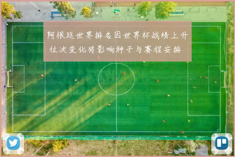 阿根廷世界排名因世界杯战绩上升 位次变化将影响种子与赛程安排