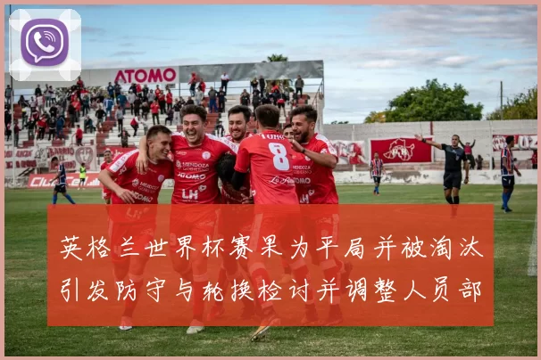 英格兰世界杯赛果为平局并被淘汰引发防守与轮换检讨并调整人员部署