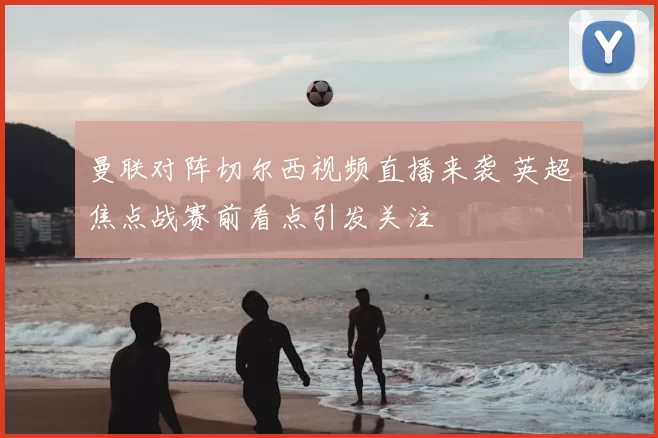 曼联对阵切尔西视频直播来袭 英超焦点战赛前看点引发关注