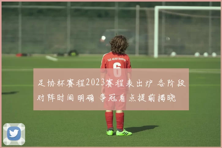 足协杯赛程2023赛程表出炉 各阶段对阵时间明确 争冠看点提前揭晓