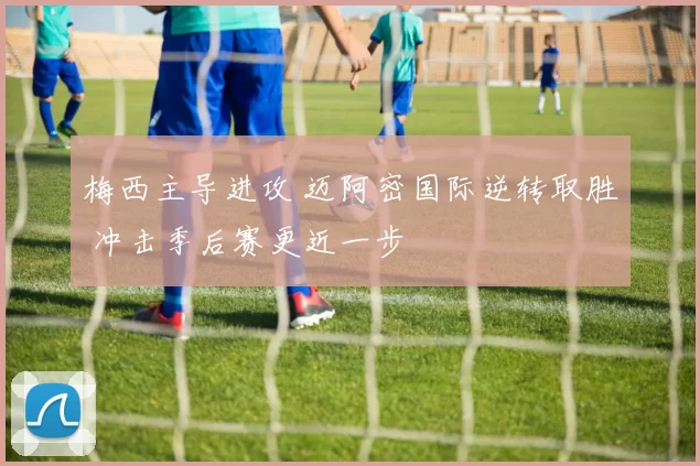 梅西主导进攻 迈阿密国际逆转取胜 冲击季后赛更近一步