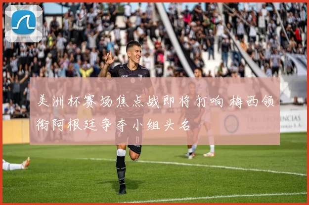美洲杯赛场焦点战即将打响 梅西领衔阿根廷争夺小组头名