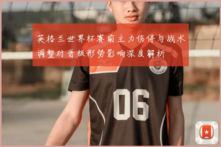 英格兰世界杯赛前主力伤停与战术调整对晋级形势影响深度解析