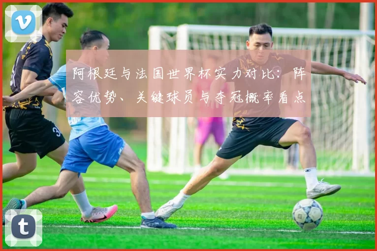 阿根廷与法国世界杯实力对比：阵容优势、关键球员与夺冠概率看点
