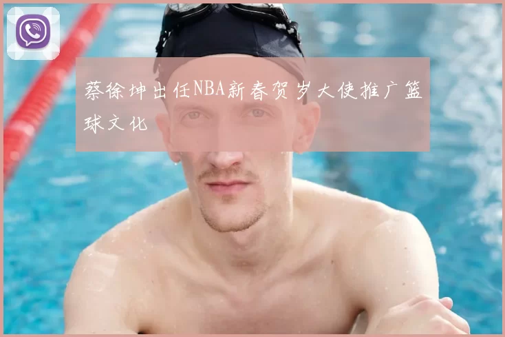 蔡徐坤出任NBA新春贺岁大使推广篮球文化