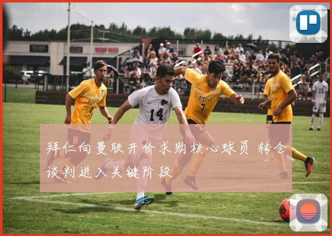 拜仁向曼联开价求购核心球员 转会谈判进入关键阶段