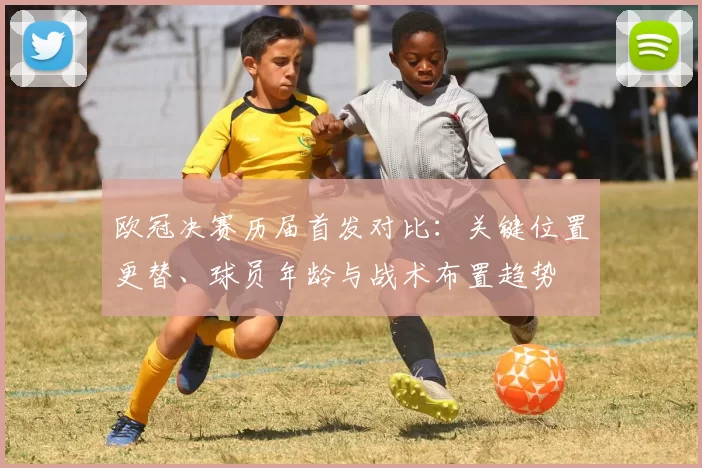 欧冠决赛历届首发对比：关键位置更替、球员年龄与战术布置趋势