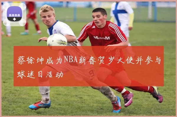 蔡徐坤成为NBA新春贺岁大使并参与球迷日活动