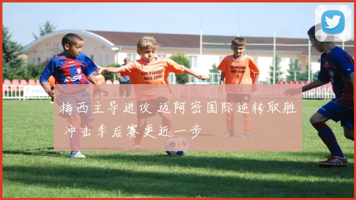 梅西主导进攻 迈阿密国际逆转取胜 冲击季后赛更近一步