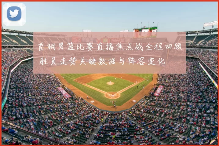 首钢男篮比赛直播焦点战全程回顾 胜负走势关键数据与阵容变化