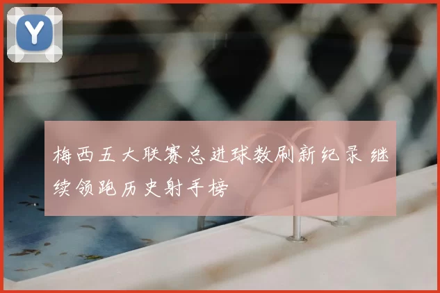 梅西五大联赛总进球数刷新纪录 继续领跑历史射手榜