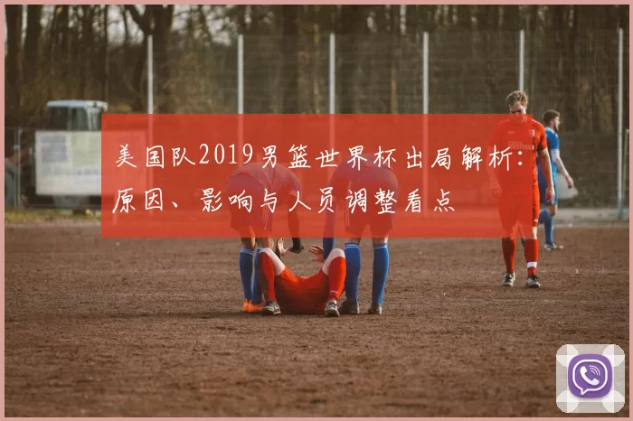 美国队2019男篮世界杯出局解析:原因、影响与人员调整看点